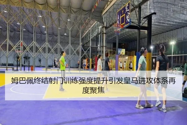 姆巴佩终结射门训练强度提升引发皇马进攻体系再度聚焦