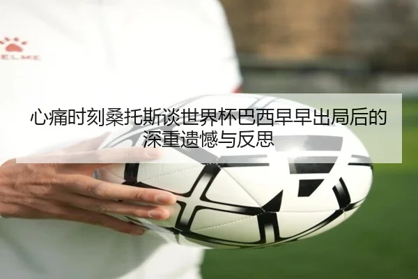 心痛时刻桑托斯谈世界杯巴西早早出局后的深重遗憾与反思